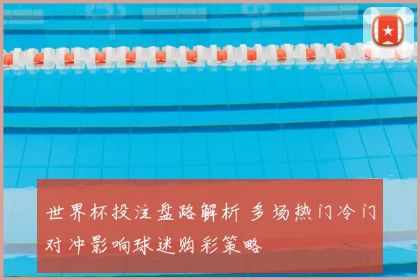 世界杯投注盘路解析 多场热门冷门对冲影响球迷购彩策略