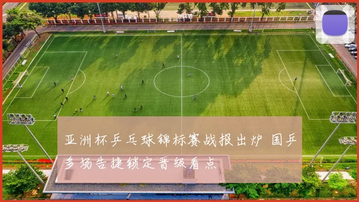 亚洲杯乒乓球锦标赛战报出炉 国乒多场告捷锁定晋级看点