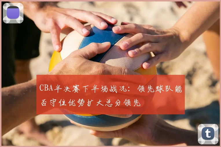 CBA半决赛下半场战况：领先球队能否守住优势扩大总分领先