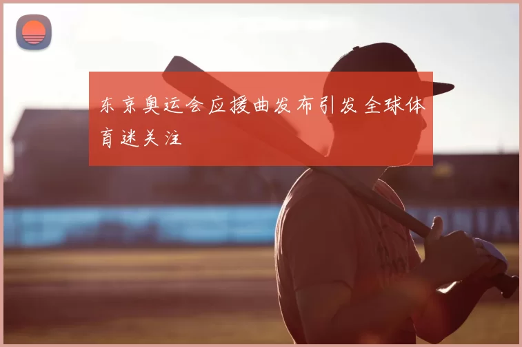 东京奥运会应援曲发布引发全球体育迷关注