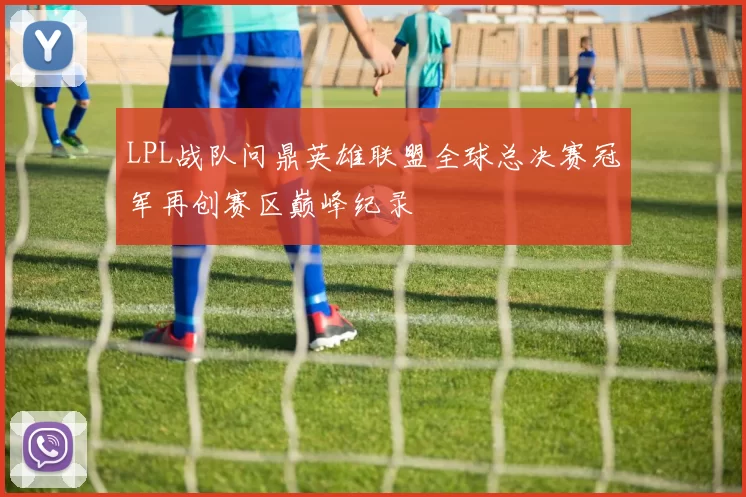 LPL战队问鼎英雄联盟全球总决赛冠军再创赛区巅峰纪录
