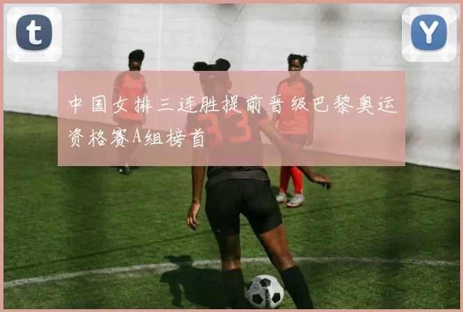 中国女排三连胜提前晋级巴黎奥运资格赛A组榜首