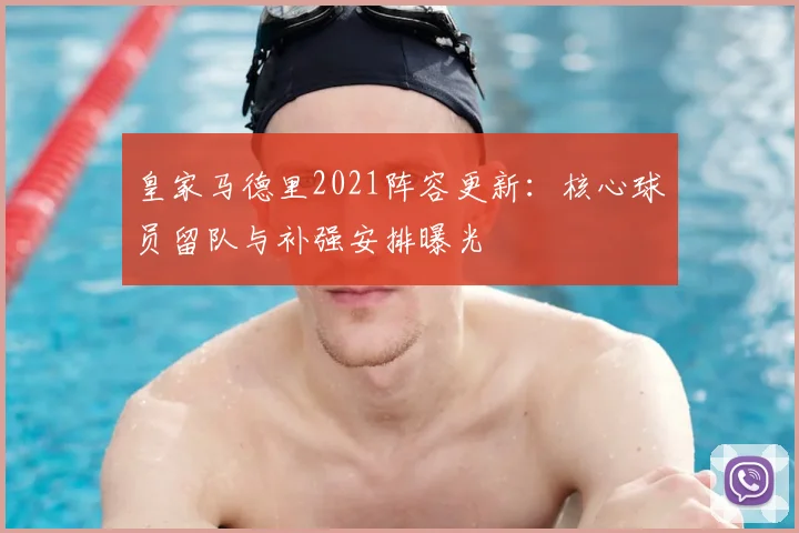 皇家马德里2021阵容更新：核心球员留队与补强安排曝光