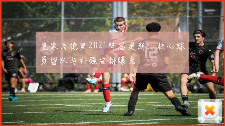 皇家马德里2021阵容更新：核心球员留队与补强安排曝光