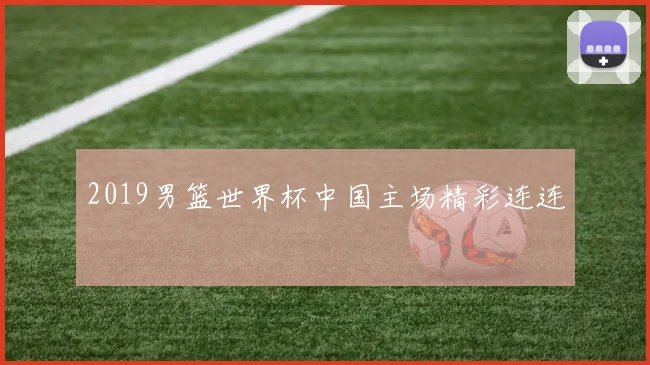 2019男篮世界杯中国主场精彩连连