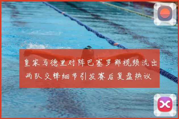 皇家马德里对阵巴塞罗那视频流出 两队交锋细节引发赛后复盘热议