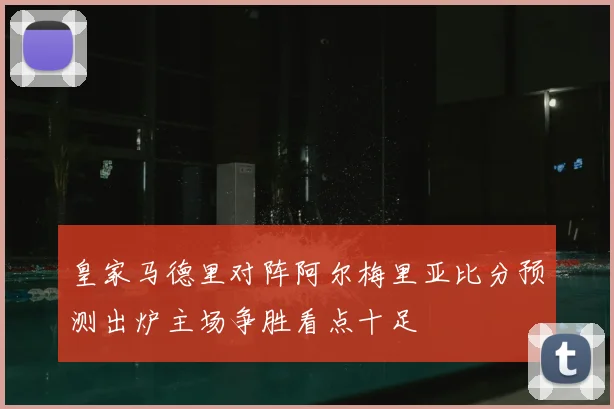 皇家马德里对阵阿尔梅里亚比分预测出炉主场争胜看点十足