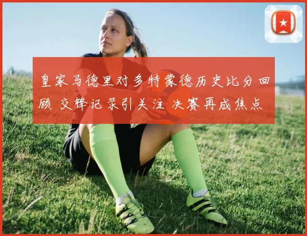 皇家马德里对多特蒙德历史比分回顾 交锋记录引关注 决赛再成焦点