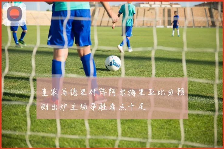 皇家马德里对阵阿尔梅里亚比分预测出炉主场争胜看点十足