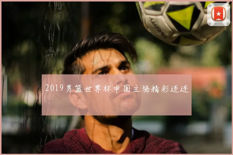 2019男篮世界杯中国主场精彩连连
